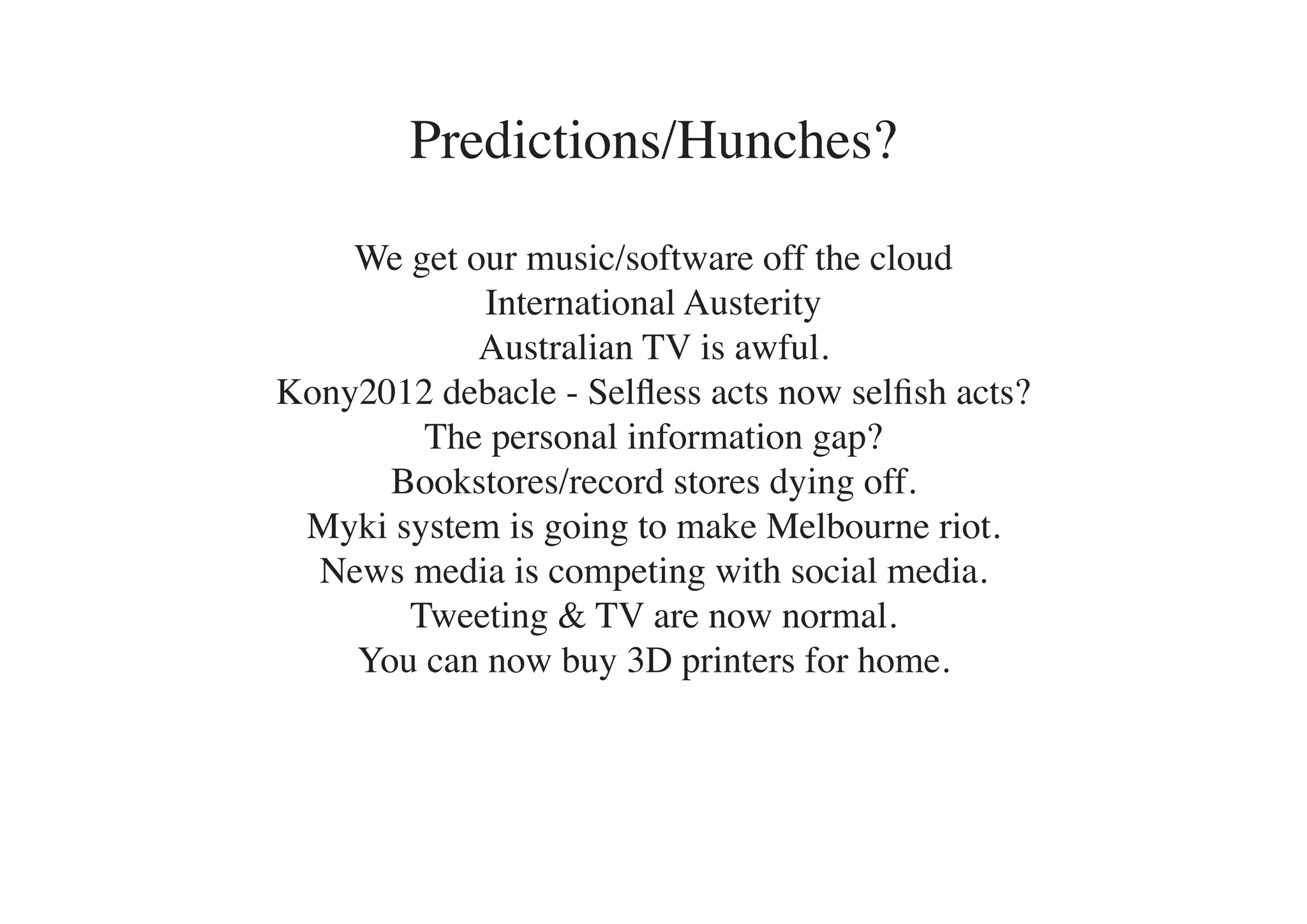 Predictions/Hunches?

    We get our music/software off the cloud
            International Austerity
            Australian TV is awful.
Kony2012 debacle - Selfless acts now selfish acts?
        The personal information gap?
      Bookstores/record stores dying off.
 Myki system is going to make Melbourne riot.
  News media is competing with social media.
       Tweeting & TV are now normal.
    You can now buy 3D printers for home.
 