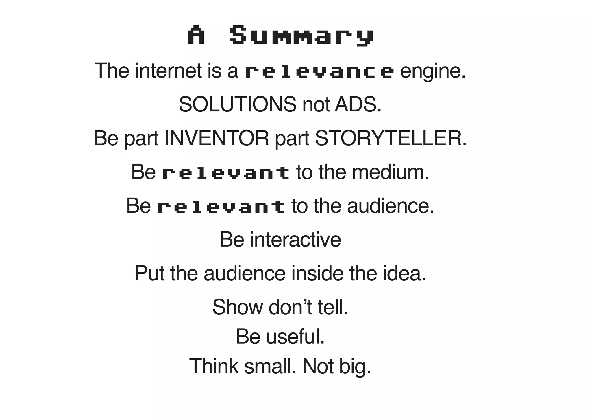 A    Summary
The internet is a relevance engine.
        SOLUTIONS not ADS.
Be part INVENTOR part STORYTELLER.
   Be relevant to the medium.
  Be relevant to the audience.
            Be interactive
   Put the audience inside the idea.
           Show don’t tell.
              Be useful.
         Think small. Not big.
 