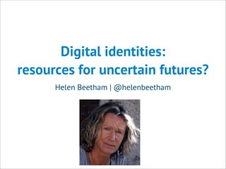 Digital identities:
resources for uncertain futures?
Helen Beetham | @helenbeetham
 