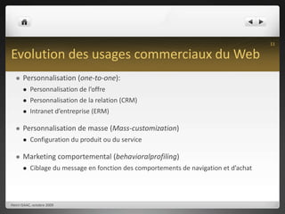 Evolution des usages commerciaux du WebPersonnalisation (one-to-one):Personnalisation de l’offrePersonnalisation de la relation (CRM)Intranet d’entreprise (ERM)Personnalisation de masse (Mass-customization)Configuration du produit ou du serviceMarketing comportemental (behavioralprofiling)Ciblage du message en fonction des comportements de navigation et d’achatHenri ISAAC, octobre 200911