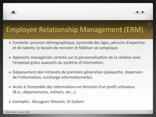 Employee Relationship Management (ERM)Contexte: pression démographique, pyramide des âges, pénurie d’expertise et de talents; le besoin de recruter et fidéliser se complique.Approche managériale centrée sur la personnalisation de la relation avec l’employé grâce auxoutils du système d’information.Dépassement des Intranets de première génération (plaquette, dispersion de l’information, surcharge informationnelle).Accès à l’ensemble des informations en fonction d’un profil utilisateur (B.U., départements, métiers, etc…).Exemples : Bouygues Telecom, St GobainHenri ISAAC, octobre 200914