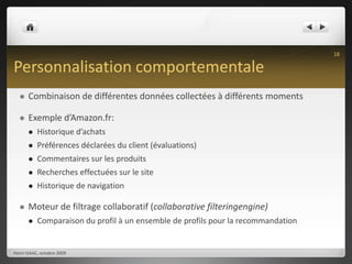 Personnalisation comportementaleCombinaison de différentes données collectées à différents momentsExemple d’Amazon.fr:Historique d’achatsPréférences déclarées du client (évaluations)Commentaires sur les produitsRecherches effectuées sur le siteHistorique de navigation Moteur de filtrage collaboratif (collaborative filteringengine)Comparaison du profil à un ensemble de profils pour la recommandationHenri ISAAC, octobre 200918