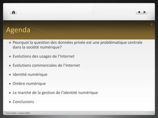 AgendaPourquoi la question des données privée est une problématique centrale dans la société numérique?Evolutions des usages de l’InternetEvolutions commerciales de l’InternetIdentité numériqueOmbre numériqueLe marché de la gestion de l’identité numériqueConclusionsHenri ISAAC, octobre 20092