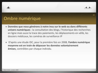 Ombre numériqueDonnées que nous générons à notre insu sur le web ou dans différents univers numériques : la consultation des blogs, l’historique des recherches en ligne mais aussi la trace des paiements, les déplacements en vélib, les dossiers médicaux, les caméras de surveillance IP D’après une étude IDC, pour la première fois en 2008, l’ombre numérique moyenne est en train de dépasser les données volontairement émises, contrôlées par chaque individu.Henri ISAAC, octobre 200923