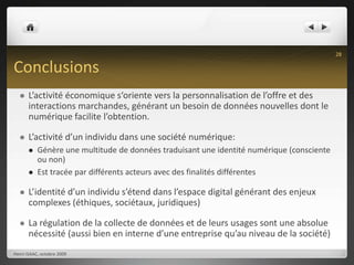 ConclusionsL’activité économique s‘oriente vers la personnalisation de l’offre et des interactions marchandes, générant un besoin de données nouvelles dont le numérique facilite l’obtention.L’activité d’un individu dans une société numérique:Génère une multitude de données traduisant une identité numérique (consciente ou non)Est tracée par différents acteurs avec des finalités différentesL’identité d’un individu s’étend dans l’espace digital générant des enjeux complexes (éthiques, sociétaux, juridiques)La régulation de la collecte de données et de leurs usages sont une absolue nécessité (aussi bien en interne d’une entreprise qu’au niveau de la société)Henri ISAAC, octobre 200928