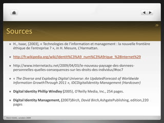 SourcesH., Isaac, [2003], « Technologies de l’information et management : la nouvelle frontière éthique de l’entreprise ? », in H. Mesure, L’Harmattan. http://fr.wikipedia.org/wiki/Identit%C3%A9_num%C3%A9rique_%28Internet%29http://www.internetactu.net/2009/04/03/le-nouveau-paysage-des-donnees-personnelles-quelles-consequences-sur-les-droits-des-individus/#toc7« The Diverse and Exploding Digital Universe: An UpdatedForecast of Worldwide Information GrowthThrough 2011 », IDCDigitalIdentity Management (Hardcover)Digital Identity Phillip Windley (2005), O'Reilly Media, Inc., 254 pages.Digital Identity Management, (2007)Birch, David Birch,AshgatePublishing, edition,220 pagesHenri ISAAC, octobre 200929