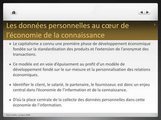 Les données personnelles au cœur de l’économie de la connaissanceLe capitalisme a connu une première phase de développement économique fondée sur la standardisation des produits et l’extension de l’anonymat des transactions.Ce modèle est en voie d’épuisement au profit d’un modèle de développement fondé sur le sur-mesure et la personnalisation des relations économiques.Identifier le client, le salarié, le partenaire, le fournisseur, est donc un enjeu central dans l’économie de l’information et de la connaissance.D’où la place centrale de la collecte des données personnelles dans cette économie de l’information.Henri ISAAC, octobre 20093