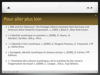 Pour aller plus loin« IBM and the Holocaust: The Strategic Alliance between Nazi Germany and America’s Most Powerful Corporation. », (2001 ), Black E., New York:Crown.« L'identité numérique en question », (2008), O. Iteanu, O. Salvatori, Eyrolles, 166 p., Paris. « L'Identité à l'ère numérique », (2009), G. Desgens-Pasanau, E. Freyssinet, 179 p., Dalloz-Sirey.« Sociogeek, identité numérique et réseaux sociaux », (2009), D. Carton, FYP Editions.«  L'évolution des cultures numériques, de la mutation du lien social à l'organisation du travail », (2009), C. Licoppe , 256 p., Fyp Editions.Henri ISAAC, octobre 200930