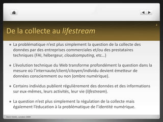 De la collecte au lifestreamLa problématique n’est plus simplement la question de la collecte des données par des entreprises commerciales et/ou des prestataires techniques (FAI, hébergeur, cloudcomputing, etc…)L’évolution technique du Web transforme profondément la question dans la mesure où l’internaute/client/citoyen/individu devient émetteur de données consciemment ou non (ombre numérique).Certains individus publient régulièrement des données et des informations sur eux-mêmes, leurs activités, leur vie (lifestream).La question n’est plus simplement la régulation de la collecte mais également l’éducation à la problématique de l’identité numérique.Henri ISAAC, octobre 20094