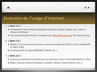 Evolution de l’usage d’Internet« Web 1.0 »transposition des contenus physiques (musique, textes, images, etc…) vers le réseau numérique.Pas d’interactivité émetteur-récepteur (ex: http://info.cern.ch/, Tim Berners-Lee)« Web 1.5»Début d’une co-construction des contenus (partage de fichiers, travail collaboratif en ligne, wiki)Communautés en ligne (MMORPG, WOW, etc…)« Web 2.0 »Contenus massivement produit par les utilisateurs (User Generated Content, UGC)Blogs, réseaux sociaux (Facebook, LinkedIn, Twitter, Copainsdavant, etc…)Henri ISAAC, octobre 20095