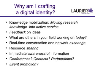 Why am I crafting
a digital identity?
• Knowledge mobilization: Moving research
knowledge into active service
• Feedback on ideas
• What are others in your field working on today?
• Real-time conversation and network exchange
• Resource sharing
• Immediate awareness of information
• Conferences? Contacts? Partnerships?
• Event promotion?
 