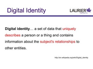 Digital Identity
Digital identity… a set of data that uniquely
describes a person or a thing and contains
information about the subject's relationships to
other entities.
http://en.wikipedia.org/wiki/Digital_identity
 