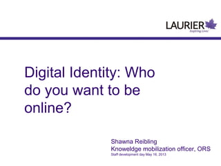 Digital Identity: Who
do you want to be
online?
Shawna Reibling
Knoweldge mobilization officer, ORS
Staff development day May 16, 2013
 