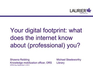 Your digital footprint: what
does the internet know
about (professional) you?
Shawna Reibling Michael Steeleworthy
Knowledge mobilization officer, ORS Library
GPSS Day September 4, 2013
 