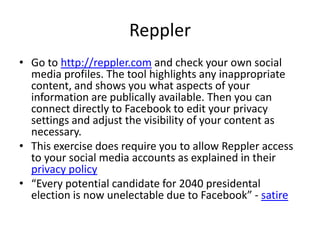 Reppler
• Go to http://reppler.com and check your own social
media profiles. The tool highlights any inappropriate
content, and shows you what aspects of your
information are publically available. Then you can
connect directly to Facebook to edit your privacy
settings and adjust the visibility of your content as
necessary.
• This exercise does require you to allow Reppler access
to your social media accounts as explained in their
privacy policy
• “Every potential candidate for 2040 presidental
election is now unelectable due to Facebook” - satire

 
