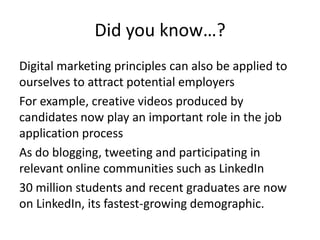 Did you know…?
Digital marketing principles can also be applied to
ourselves to attract potential employers
For example, creative videos produced by
candidates now play an important role in the job
application process
As do blogging, tweeting and participating in
relevant online communities such as LinkedIn
30 million students and recent graduates are now
on LinkedIn, its fastest-growing demographic.

 