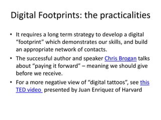 Digital Footprints: the practicalities
• It requires a long term strategy to develop a digital
“footprint” which demonstrates our skills, and build
an appropriate network of contacts.
• The successful author and speaker Chris Brogan talks
about “paying it forward” – meaning we should give
before we receive.
• For a more negative view of “digital tattoos”, see this
TED video presented by Juan Enriquez of Harvard

 
