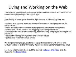 Living and Working on the Web
This module focuses on the development of online identities and networks to
enhance employability in the digital age.
Specifically, it investigates how the digital world is influencing how we:
• collect, manage and evaluate online information – ideal preparation for
dissertations
• build an effective online identity for personal or career development
• create and curate content via blogging and video production
• interact with others for networking, team-building and project management
purposes
• deal with online privacy, safety and security issues
• participate remotely in live events
Working in small groups, students engaged in real time with a ‘real’ and
‘virtual’ audience at the University Digital Literacies Conference in May 2013.
For more information check out the module webpage and video and the
students’ feedback video

 