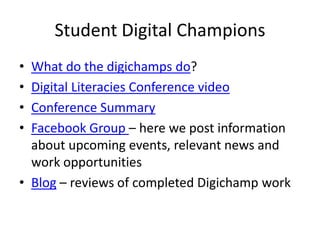 Student Digital Champions
•
•
•
•

What do the digichamps do?
Digital Literacies Conference video
Conference Summary
Facebook Group – here we post information
about upcoming events, relevant news and
work opportunities
• Blog – reviews of completed Digichamp work

 