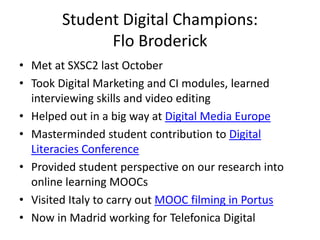 Student Digital Champions:
Flo Broderick
• Met at SXSC2 last October
• Took Digital Marketing and CI modules, learned
interviewing skills and video editing
• Helped out in a big way at Digital Media Europe
• Masterminded student contribution to Digital
Literacies Conference
• Provided student perspective on our research into
online learning MOOCs
• Visited Italy to carry out MOOC filming in Portus
• Now in Madrid working for Telefonica Digital

 