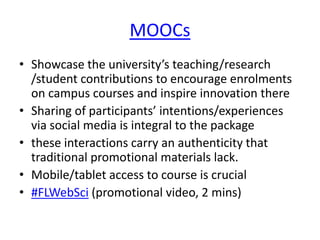 MOOCs
• Showcase the university’s teaching/research
/student contributions to encourage enrolments
on campus courses and inspire innovation there
• Sharing of participants’ intentions/experiences
via social media is integral to the package
• these interactions carry an authenticity that
traditional promotional materials lack.
• Mobile/tablet access to course is crucial
• #FLWebSci (promotional video, 2 mins)

 
