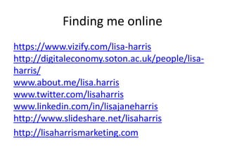 Finding me online
https://www.vizify.com/lisa-harris
http://digitaleconomy.soton.ac.uk/people/lisaharris/
www.about.me/lisa.harris
www.twitter.com/lisaharris
www.linkedin.com/in/lisajaneharris
http://www.slideshare.net/lisaharris
http://lisaharrismarketing.com

 