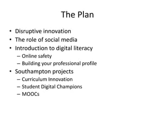The Plan
• Disruptive innovation
• The role of social media
• Introduction to digital literacy
– Online safety
– Building your professional profile

• Southampton projects
– Curriculum Innovation
– Student Digital Champions
– MOOCs

 