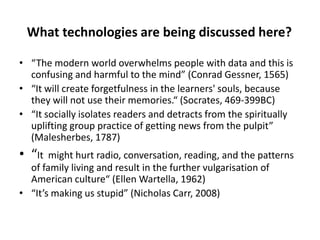 What technologies are being discussed here?
• “The modern world overwhelms people with data and this is
confusing and harmful to the mind” (Conrad Gessner, 1565)
• “It will create forgetfulness in the learners' souls, because
they will not use their memories.“ (Socrates, 469-399BC)
• “It socially isolates readers and detracts from the spiritually
uplifting group practice of getting news from the pulpit”
(Malesherbes, 1787)

• “It

might hurt radio, conversation, reading, and the patterns
of family living and result in the further vulgarisation of
American culture“ (Ellen Wartella, 1962)
• “It’s making us stupid” (Nicholas Carr, 2008)

 