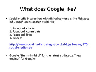 What does Google like?
• Social media interaction with digital content is the *biggest
influence* on its search visibility:
1. Facebook shares
2. Facebook comments
3. Facebook likes
4. Tweets
http://www.socialmediastrategist.co.uk/blog/1-news/175social-media-seo
• Google “Hummingbird” for the latest update…a “new
engine” for Google

 