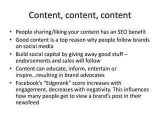 Content, content, content
• People sharing/liking your content has an SEO benefit
• Good content is a top reason why people follow brands
on social media
• Build social capital by giving away good stuff –
endorsements and sales will follow
• Content can educate, inform, entertain or
inspire…resulting in brand advocates
• Facebook’s “Edgerank” score increases with
engagement, decreases with negativity. This influences
how many people get to view a brand’s post in their
newsfeed

 