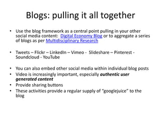 Blogs: pulling it all together
• Use the blog framework as a central point pulling in your other
social media content: Digital Economy Blog or to aggregate a series
of blogs as per Multidisciplinary Research
• Tweets – Flickr – LinkedIn – Vimeo - Slideshare – Pinterest Soundcloud - YouTube

• You can also embed other social media within individual blog posts
• Video is increasingly important, especially authentic user
generated content
• Provide sharing buttons
• These activities provide a regular supply of “googlejuice” to the
blog

 