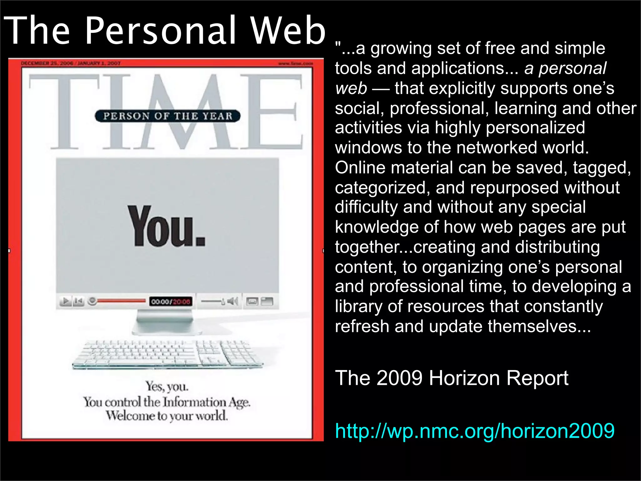 The Personal Web "...a growing set of free and simple
                             tools and applications... a personal
                             web — that explicitly supports one’s
                             social, professional, learning and other
                             activities via highly personalized
                             windows to the networked world.
                             Online material can be saved, tagged,
                             categorized, and repurposed without
                             difficulty and without any special
                             knowledge of how web pages are put
                             together...creating and distributing
                             content, to organizing one’s personal
                             and professional time, to developing a
                             library of resources that constantly
                             refresh and update themselves...


                             The 2009 Horizon Report

                             http://wp.nmc.org/horizon2009
 