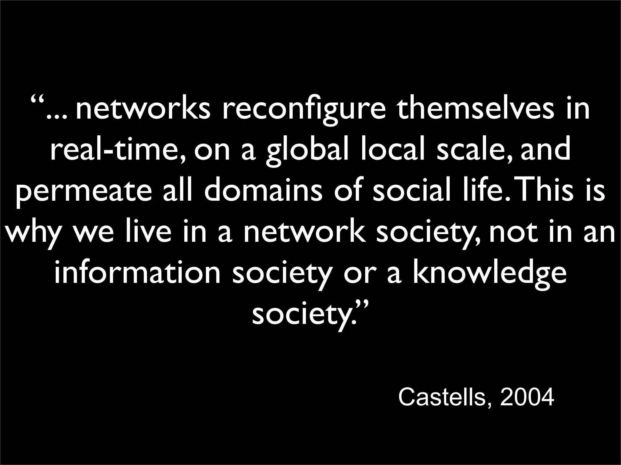 “... networks reconﬁgure themselves in
   real-time, on a global local scale, and
permeate all domains of social life. This is
why we live in a network society, not in an
   information society or a knowledge
                  society.”

                            Castells, 2004
 