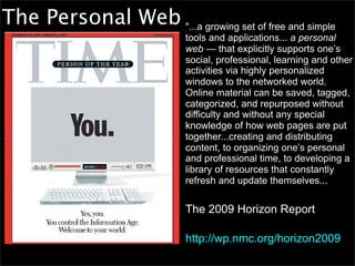 The Personal Web "...a growing set of free and simple
                             tools and applications... a personal
                             web — that explicitly supports one’s
                             social, professional, learning and other
                             activities via highly personalized
                             windows to the networked world.
                             Online material can be saved, tagged,
                             categorized, and repurposed without
                             difficulty and without any special
                             knowledge of how web pages are put
                             together...creating and distributing
                             content, to organizing one’s personal
                             and professional time, to developing a
                             library of resources that constantly
                             refresh and update themselves...


                             The 2009 Horizon Report

                             http://wp.nmc.org/horizon2009
 
