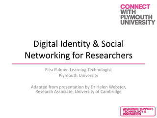 Digital Identity & Social
Networking for Researchers
Flea Palmer, Learning Technologist
Plymouth University
Adapted from presentation by Dr Helen Webster,
Research Associate, University of Cambridge
 