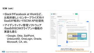 Copyright © NRI SecureTechnologies, Ltd. All rights reserved. 20
SlackやFacebook at Workなど、
比較的新しいエンタープライズ向け
SaaSが相次いでSCIM APIを提供
アイデンティティ管理ソフトウェア
/SaaSのSCIMクライアント機能の
実装も進む
Google, Okta, SailPoint,
UnboundID, OneLogin, Oracle,
Microsoft, CA, etc.
SCIM (cont.)
Source: SCIM API | Slack https://api.slack.com/scim,
SCIM User Account Management - Facebook at Work
https://developers.facebook.com/docs/facebook-at-work/provisioning/scim-api,
 