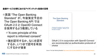 Copyright © NRI SecureTechnologies, Ltd. All rights reserved. 24
英国 “The Open Banking
Standard” が、今後策定予定の
The Open Banking API では
OAuth 2.0 と OpenID Connect
を採用するよう推奨している
“A core principle of this
report is informed consent”
誰を認可するか、なにを認可
するか、いつまで認可を有効
にするかが重要
金融サービス分野におけるアイデンティティ技術の活用
Source: The Open Banking Standard https://www.scribd.com/doc/298569302/The-Open-Banking-Standard
OAuth 2.0 in conjunction with OpenID Connect
are recommended as authentication protocols of
choice
 