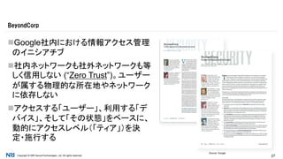 Copyright © NRI SecureTechnologies, Ltd. All rights reserved. 27
Google社内における情報アクセス管理
のイニシアチブ
社内ネットワークも社外ネットワークも等
しく信用しない (“Zero Trust”)。ユーザー
が属する物理的な所在地やネットワーク
に依存しない
アクセスする「ユーザー」、利用する「デ
バイス」、そして「その状態」をベースに、
動的にアクセスレベル（「ティア」）を決
定・施行する
BeyondCorp
Source: Google
 