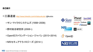 Copyright © NRI SecureTechnologies, Ltd. All rights reserved. 2
工藤達雄 http://www.linkedin.com/in/tatsuokudo/ @tkudos
サン・マイクロシステムズ (1998~2008)
野村総合研究所 (2008~)
OpenIDファウンデーション・ジャパン (2013~2014)
NRIセキュアテクノロジーズ (2014~)
自己紹介
 