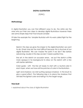 DIGITAL ILLUSTRATION
(TOPIC)
Methodology
In digital illustration you can find different ways to do, the artists are the
ones who put their own steps to develop digital illustrations however there
are some simple steps that most should consider
I'll take the example the tamplier illustrator with his work called Fight for the
beginning
Sketch: this step we gives the shape to the digital illustration we want
to do. Onset may be the most difficult because this is structure of our
digital illustration. We can maybe the parts if we don´t like before
advancing. Usually in this step we don´t need a perfect line.
line art: in the sketch on occasion errors. we put the sketch a little
more opaque in he background to draw on the sketch with a line
with better definition
Color guide : with the line art ready to start with a neutral color in
each layer, when we have all the patches of color in the illustration.
Light and shadows: we start putting opaque shadows in the brush to
give a good effect. The following step is to place the shadows that
will take the lightest color and taking it to the target range.
Third Draft
I explained about the class of digital illustration
 