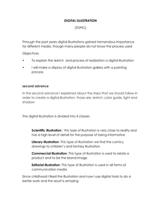 DIGITAL ILLUSTRATION
(TOPIC)
Through the past years digital illustrations gained tremendous importance
for different media, though many people do not know the process used
Objectives
• To explain the sketch and process of realization a digital illustration
• I will make a display of digital illustration gallery with a painting
process
second advance
In the second advance I explained about the steps that we should follow in
order to create a digital illustration, those are: sketch, color guide, light and
shadow
The digital illustration is divided into 4 classes
Scientific illustration : this type of illustration is very close to reality and
has a high level of detail for the purpose of being informative
Literary illustration: This type of illustration we find the comics,
drawings to children’s and fantasy illustration
Commercial illustration: This type of illustration is used to relate a
product and to be the brand image
Editorial illustration: This type of illustration is used in all forms of
communication media
Since childhood I liked the illustration and now I use digital tools to do a
better work and the result is amazing
 