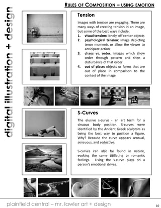 digitalillustration+design
plainfield central – mr. lawler art + design
RULES OF COMPOSITION – USING EMOTION
Tension
Images with tension are engaging. There are
many ways of creating tension in an image,
but some of the best ways include:
1. visual tension: lonely, off center objects
2. psychological tension: image depicting
tense moments or allow the viewer to
anticipate action
3. chaos vs. order: images which show
order through pattern and then a
disturbance of that order
4. out of place: objects or forms that are
out of place in comparison to the
context of the image
S-Curves
The elusive s-curve - an art term for a
sinuous body position. S-curves were
identified by the Ancient Greek sculptors as
being the best way to position a figure.
Why? Because the curve appears sensual,
sensuous, and seductive.
S-curves can also be found in nature,
evoking the same titillating or romantic
feelings. Using the s-curve plays on a
person’s emotional drives.
10
 