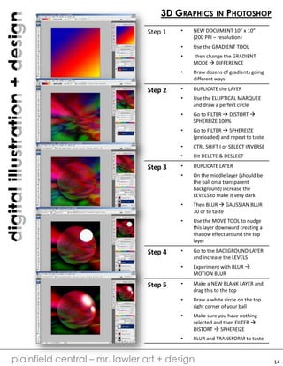digitalillustration+design
plainfield central – mr. lawler art + design
3D GRAPHICS IN PHOTOSHOP
Step 1 • NEW DOCUMENT 10” x 10”
(200 PPI – resolution)
• Use the GRADIENT TOOL
• then change the GRADIENT
MODE  DIFFERENCE
• Draw dozens of gradients going
different ways
Step 2 • DUPLICATE the LAYER
• Use the ELLIPTICAL MARQUEE
and draw a perfect circle
• Go to FILTER  DISTORT 
SPHEREIZE 100%
• Go to FILTER  SPHEREIZE
(preloaded) and repeat to taste
• CTRL SHIFT I or SELECT INVERSE
• Hit DELETE & DESLECT
Step 3 • DUPLICATE LAYER
• On the middle layer (should be
the ball on a transparent
background) increase the
LEVELS to make it very dark
• Then BLUR  GAUSSIAN BLUR
30 or to taste
• Use the MOVE TOOL to nudge
this layer downward creating a
shadow effect around the top
layer
Step 4 • Go to the BACKGROUND LAYER
and increase the LEVELS
• Experiment with BLUR 
MOTION BLUR
Step 5 • Make a NEW BLANK LAYER and
drag this to the top
• Draw a white circle on the top
right corner of your ball
• Make sure you have nothing
selected and then FILTER 
DISTORT  SPHEREIZE
• BLUR and TRANSFORM to taste
14
 
