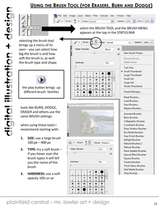 digitalillustration+design
plainfield central – mr. lawler art + design
USING THE BRUSH TOOL (FOR ERASERS, BURN AND DODGE)
select the BRUSH TOOL and the BRUSH MENU
appears at the top in the STATUS BAR
selecting the brush tool
brings up a menu of its
own – you can select how
big the brush is and how
soft the brush is, as well
the brush type and shape
the play button brings up
different brush families
tools like BURN, DODGE,
ERASER and others use the
same BRUSH settings
when using these tools I
recommend starting with:
1. SIZE: use a large brush
100 px – 400 px
2. TYPE: try a soft brush –
if you hover over the
brush types it will tell
you the name of the
brush
3. HARDNESS: use a soft
opacity 10% or so
15
 