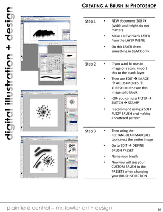 digitalillustration+design
plainfield central – mr. lawler art + design
CREATING A BRUSH IN PHOTOSHOP
16
Step 1 • NEW document 200 PX
(width and height do not
matter)
• Make a NEW blank LAYER
from the LAYER MENU
• On this LAYER draw
something in BLACK only
Step 2 • If you want to use an
image or a scan, import
this to the blank layer
• Then use EDIT  IMAGE
 ADJUSTMENTS 
THRESHOLD to turn this
image solid black
• -OR- you can use FILTER 
SKETCH  STAMP
• I recommend using a SOFT
FUZZY BRUSH and making
a scattered pattern
Step 3 • Then using the
RECTANGULAR MARQUEE
tool select the entire image
• Go to EDIT  DEFINE
BRUSH PRESET
• Name your brush
• Now you will see your
CUSTOM BRUSH in the
PRESETS when changing
your BRUSH SELECTION
 