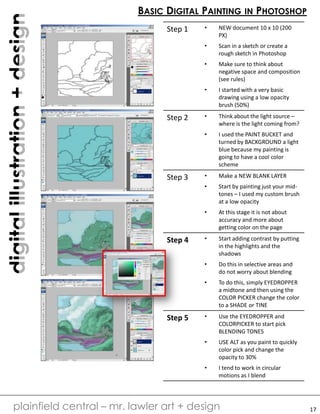 digitalillustration+design
plainfield central – mr. lawler art + design
BASIC DIGITAL PAINTING IN PHOTOSHOP
17
Step 1 • NEW document 10 x 10 (200
PX)
• Scan in a sketch or create a
rough sketch in Photoshop
• Make sure to think about
negative space and composition
(see rules)
• I started with a very basic
drawing using a low opacity
brush (50%)
Step 2 • Think about the light source –
where is the light coming from?
• I used the PAINT BUCKET and
turned by BACKGROUND a light
blue because my painting is
going to have a cool color
scheme
Step 3 • Make a NEW BLANK LAYER
• Start by painting just your mid-
tones – I used my custom brush
at a low opacity
• At this stage it is not about
accuracy and more about
getting color on the page
Step 4 • Start adding contrast by putting
in the highlights and the
shadows
• Do this in selective areas and
do not worry about blending
• To do this, simply EYEDROPPER
a midtone and then using the
COLOR PICKER change the color
to a SHADE or TINE
Step 5 • Use the EYEDROPPER and
COLORPICKER to start pick
BLENDING TONES
• USE ALT as you paint to quickly
color pick and change the
opacity to 30%
• I tend to work in circular
motions as I blend
 