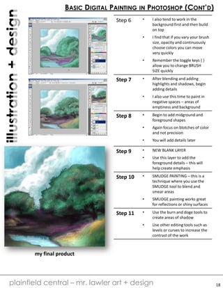 digitalillustration+design
plainfield central – mr. lawler art + design
BASIC DIGITAL PAINTING IN PHOTOSHOP (CONT’D)
18
Step 6 • I also tend to work in the
background first and then build
on top
• I find that if you vary your brush
size, opacity and continuously
choose colors you can move
very quickly
• Remember the toggle keys { }
allow you to change BRUSH
SIZE quickly
Step 7 • After blending and adding
highlights and shadows, begin
adding details
• I also use this time to paint in
negative spaces – areas of
emptiness and background
Step 8 • Begin to add midground and
foreground shapes
• Again focus on blotches of color
and not precision
• You will add details later
Step 9 • NEW BLANK LAYER
• Use this layer to add the
foreground details – this will
help create emphasis
Step 10 • SMUDGE PAINTING – this is a
technique where you use the
SMUDGE tool to blend and
smear areas
• SMUDGE painting works great
for reflections or shiny surfaces
Step 11 • Use the burn and doge tools to
create areas of shadow
• Use other editing tools such as
levels or curves to increase the
contrast of the work
my final product
 