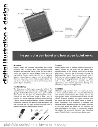 digitalillustration+design
plainfield central – mr. lawler art + design
the parts of a pen tablet and how a pen tablet works
2
Accuracy
Graphic tablets are computer peripherals which allow
computer users to interact with their computers more
accurately and naturally than a mouse. The accuracy of
moving the cursor to a precise location on the screen is
improved by the user touching a stylus pen to a graphic
tablet. A mouse, however, requires users to test and feel
their way around the screen. With a graphic tablet the
user knows where the cursor will be on the screen to a
greater degree of certainty.
The Pen (Stylus)
The stylus pen, or digitizer pen, is operated without the
use of batteries, which allows the pen a lightweight design
(giving it the feel of an ordinary ink pen). A graphic tablet
gives power to the pen via electromagnetic waves.
Because it is more natural for people to hold a pen, as
opposed to a mouse, the trigger finger syndrome (pressing
a mouse button by reflex) is removed from the computing
experience. A digitizer pen with an eraser end allows the
user to erase text, or even activate the eraser tool in
graphics applications like Photoshop or Paint.
Pressure
Graphic tablets come in different levels of sensitivity to
pressure applied on the surface by the digitizer pen.
Applied pressure on the drawing surface of the graphic
tablet gives a mark or line its thickness. Pressing the
digitizer pen hard against the drawing surface will result in
the line or mark being very dark. Lightly touching the pen
to the surface of the graphic tablet will result in a lighter
mark or line. With pressure sensitivity the user
experiences a more natural approach to drawing on a
computer (as opposed to using a mouse).
Tablet Size
Tablet sizes range anywhere from 4-by-5 inches, to 10-by-
13 inches. Variety in tablet size is important to different
users. Drafters and illustrators, for example, will use the
larger graphic tablets for need of extra surface area for
complex drawings. However, the typical computer user
will select the smaller size graphic tablet in order to
reduce unnecessary arm movement to navigate their
operating system. A smaller surface area means less strain
on the arms, wrists and hands. As for monitors, the
tablet's surface area is irrelevant to monitor size, because
the software that comes with the tablet maps the surface
area of the tablet to the monitor's screen display area.
 