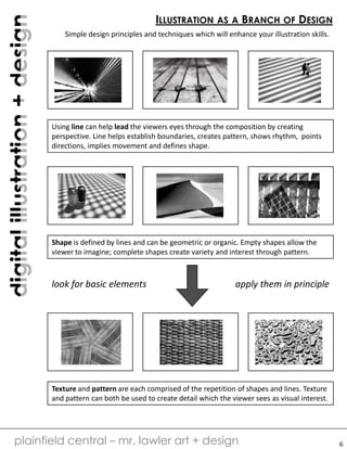digitalillustration+design
plainfield central – mr. lawler art + design
ILLUSTRATION AS A BRANCH OF DESIGN
Simple design principles and techniques which will enhance your illustration skills.
Using line can help lead the viewers eyes through the composition by creating
perspective. Line helps establish boundaries, creates pattern, shows rhythm, points
directions, implies movement and defines shape.
Shape is defined by lines and can be geometric or organic. Empty shapes allow the
viewer to imagine; complete shapes create variety and interest through pattern.
Texture and pattern are each comprised of the repetition of shapes and lines. Texture
and pattern can both be used to create detail which the viewer sees as visual interest.
look for basic elements apply them in principle
6
 