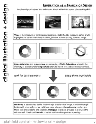 digitalillustration+design
plainfield central – mr. lawler art + design
ILLUSTRATION AS A BRANCH OF DESIGN
Simple design principles and techniques which will enhance your phototaking skills.
Value is the measure of lightness and darkness established by exposure. When bright
highlights are paired with deep shadows, you can achieve quality, contrast image.
Color, saturation and temperature are properties of light. Saturation refers to the
intensity of a color where temperature refers to mood, feel and coolness/warmness.
Harmony is established by the relationships of color in an image. Certain colors go
better with other colors – we call these color schemes. Complimentary colors are
those that are opposite one another. Analogous colors are grouped in a row on the
color wheel. Triadic and Tetradic schemes are based on geometric pairings.
look for basic elements apply them in principle
7
 